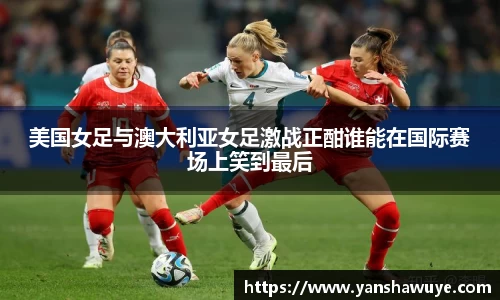 美国女足与澳大利亚女足激战正酣谁能在国际赛场上笑到最后