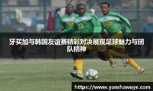 牙买加与韩国友谊赛精彩对决展现足球魅力与团队精神